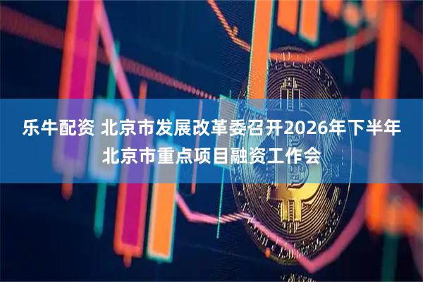 乐牛配资 北京市发展改革委召开2026年下半年北京市重点项目融资工作会