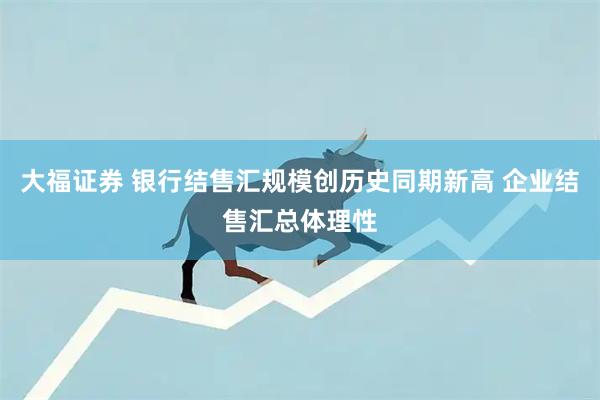 大福证券 银行结售汇规模创历史同期新高 企业结售汇总体理性