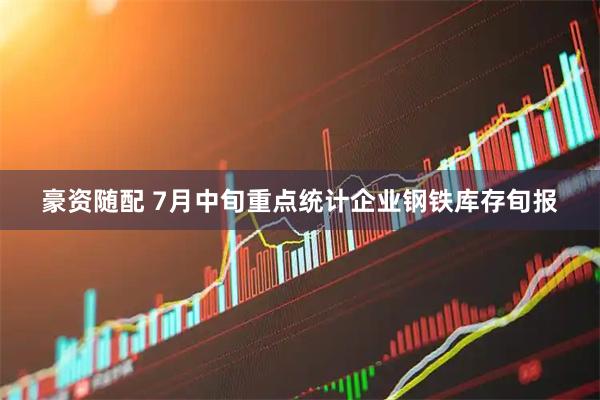 豪资随配 7月中旬重点统计企业钢铁库存旬报