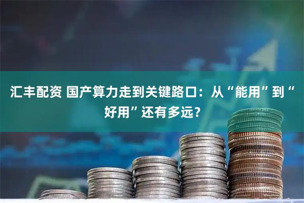 汇丰配资 国产算力走到关键路口：从“能用”到“好用”还有多远？