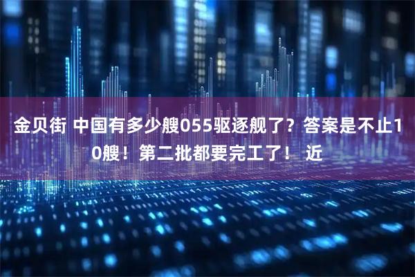 金贝街 中国有多少艘055驱逐舰了？答案是不止10艘！第二批都要完工了！ 近
