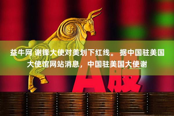 益牛网 谢锋大使对美划下红线。 据中国驻美国大使馆网站消息,中国驻美国大使谢
