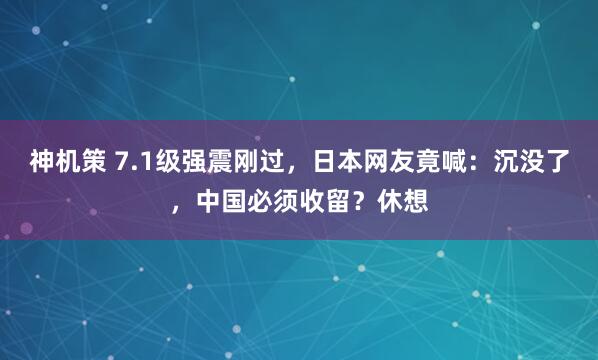 神机策 7.1级强震刚过，日本网友竟喊：沉没了，中国必须收留？休想