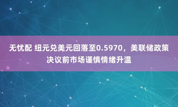 无忧配 纽元兑美元回落至0.5970，美联储政策决议前市场谨慎情绪升温