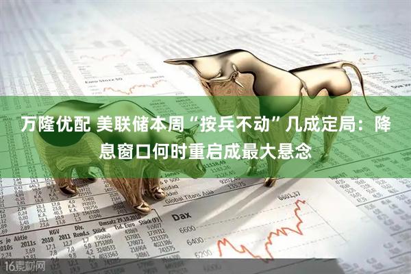 万隆优配 美联储本周“按兵不动”几成定局：降息窗口何时重启成最大悬念