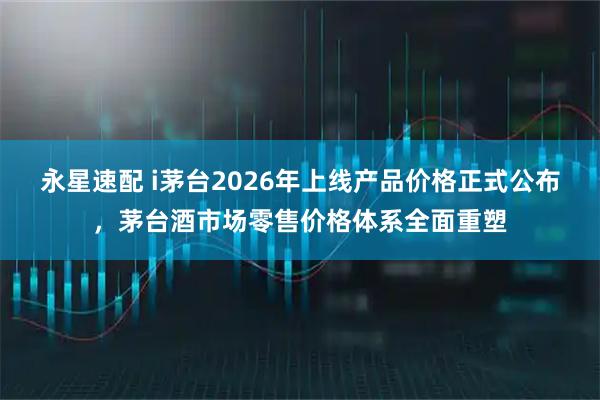 永星速配 i茅台2026年上线产品价格正式公布，茅台酒市场零售价格体系全面重塑