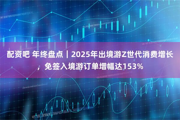 配资吧 年终盘点｜2025年出境游Z世代消费增长，免签入境游订单增幅达153%