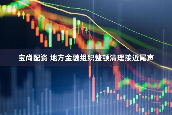 宝尚配资 地方金融组织整顿清理接近尾声
