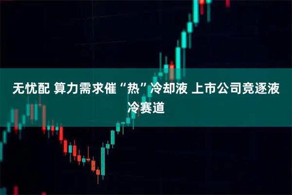 无忧配 算力需求催“热”冷却液 上市公司竞逐液冷赛道
