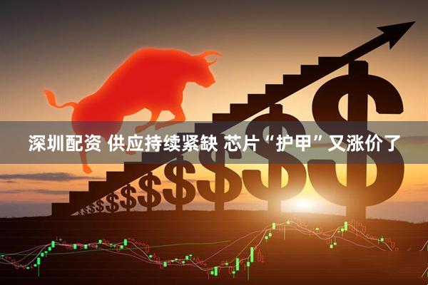 深圳配资 供应持续紧缺 芯片“护甲”又涨价了