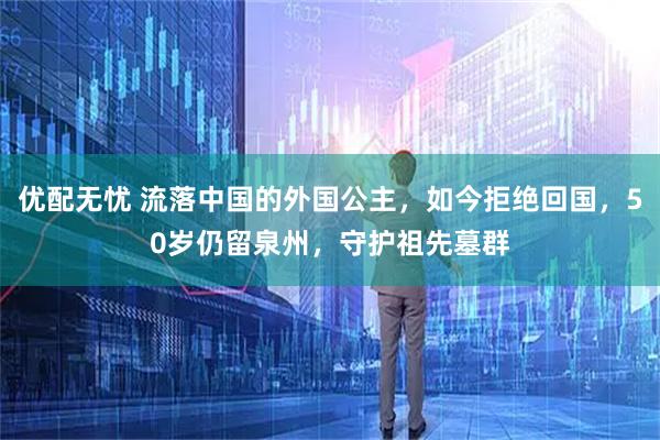 优配无忧 流落中国的外国公主，如今拒绝回国，50岁仍留泉州，守护祖先墓群