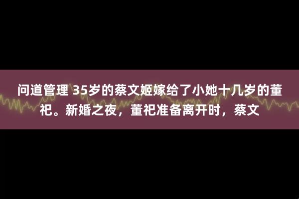 问道管理 35岁的蔡文姬嫁给了小她十几岁的董祀。新婚之夜,董祀准备离开时,蔡文