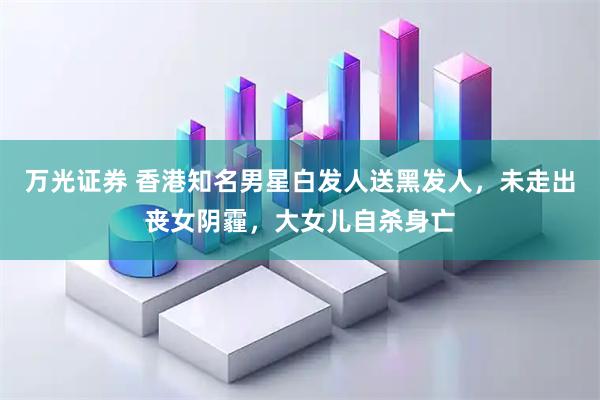 万光证券 香港知名男星白发人送黑发人,未走出丧女阴霾,大女儿自杀身亡