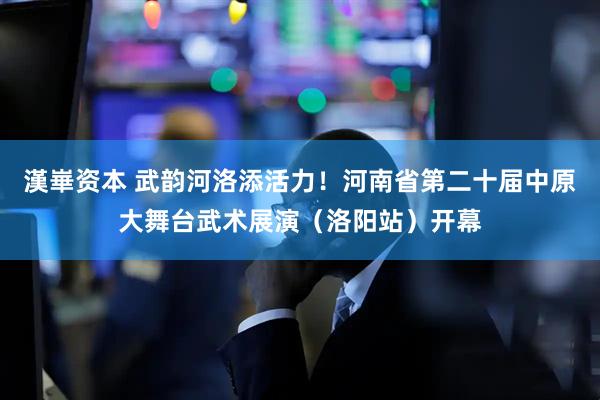 漢崋资本 武韵河洛添活力！河南省第二十届中原大舞台武术展演（洛阳站）开幕