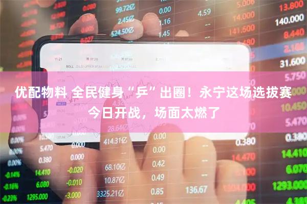 优配物料 全民健身“乒”出圈！永宁这场选拔赛今日开战，场面太燃了