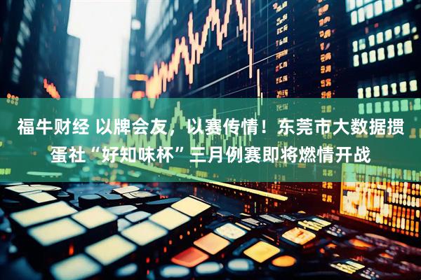福牛财经 以牌会友，以赛传情！东莞市大数据掼蛋社“好知味杯”三月例赛即将燃情开战