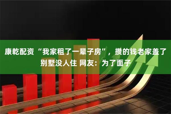 康乾配资 “我家租了一辈子房”，攒的钱老家盖了别墅没人住 网友：为了面子