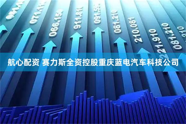 航心配资 赛力斯全资控股重庆蓝电汽车科技公司