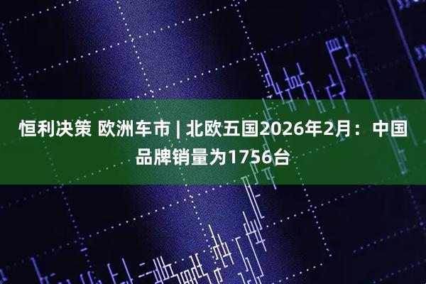 恒利决策 欧洲车市 | 北欧五国2026年2月：中国品牌销量为1756台