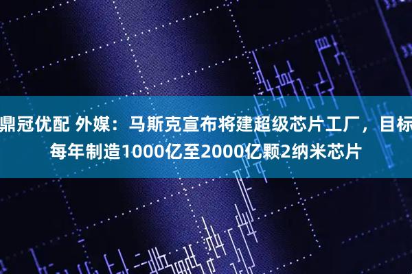 鼎冠优配 外媒：马斯克宣布将建超级芯片工厂，目标每年制造1000亿至2000亿颗2纳米芯片