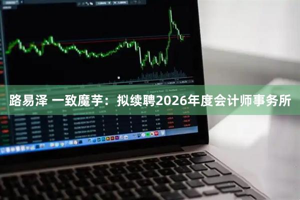 路易泽 一致魔芋：拟续聘2026年度会计师事务所