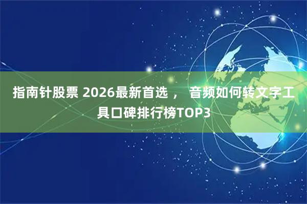 指南针股票 2026最新首选 ， 音频如何转文字工具口碑排行榜TOP3