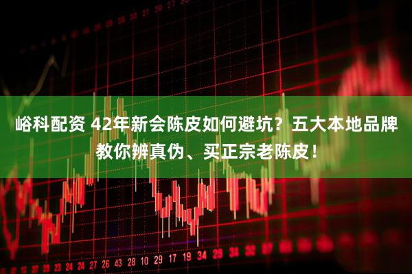 峪科配资 42年新会陈皮如何避坑?五大本地品牌教你辨真伪、买正宗老陈皮!