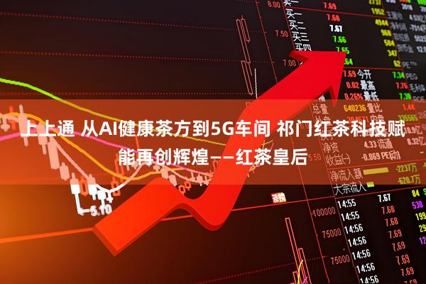 上上通 从AI健康茶方到5G车间 祁门红茶科技赋能再创辉煌——红茶皇后