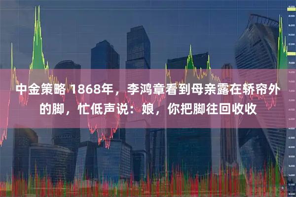 中金策略 1868年，李鸿章看到母亲露在轿帘外的脚，忙低声说：娘，你把脚往回收收