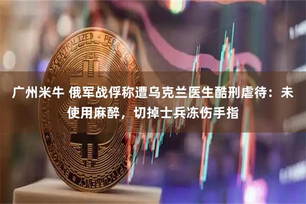 广州米牛 俄军战俘称遭乌克兰医生酷刑虐待：未使用麻醉，切掉士兵冻伤手指