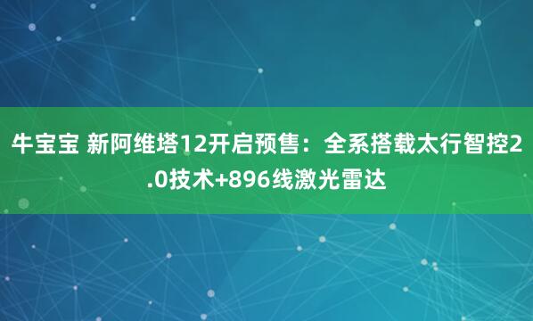 牛宝宝 新阿维塔12开启预售：全系搭载太行智控2.0技术+896线激光雷达