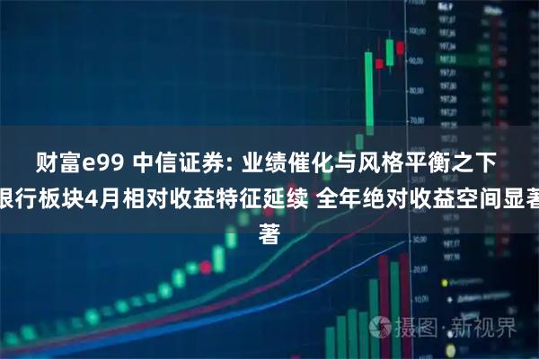 财富e99 中信证券: 业绩催化与风格平衡之下 银行板块4月相对收益特征延续 全年绝对收益空间显著