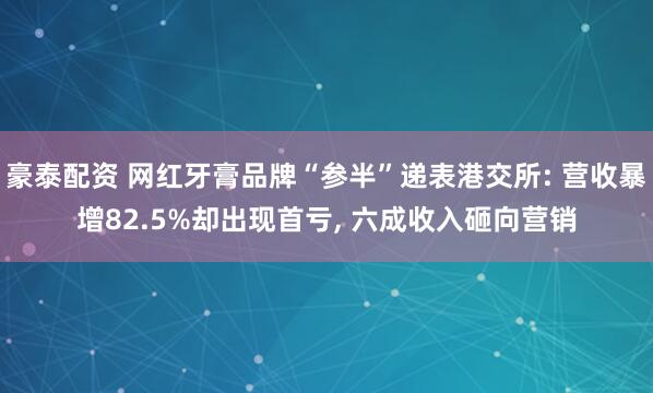 豪泰配资 网红牙膏品牌“参半”递表港交所: 营收暴增82.5%却出现首亏, 六成收入砸向营销