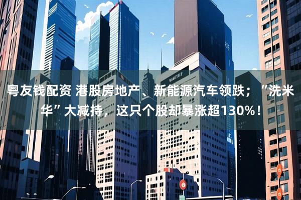 粤友钱配资 港股房地产、新能源汽车领跌；“洗米华”大减持，这只个股却暴涨超130%！