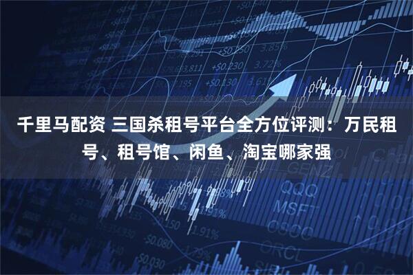 千里马配资 三国杀租号平台全方位评测：万民租号、租号馆、闲鱼、淘宝哪家强