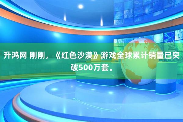 升鸿网 刚刚，《红色沙漠》游戏全球累计销量已突破500万套。