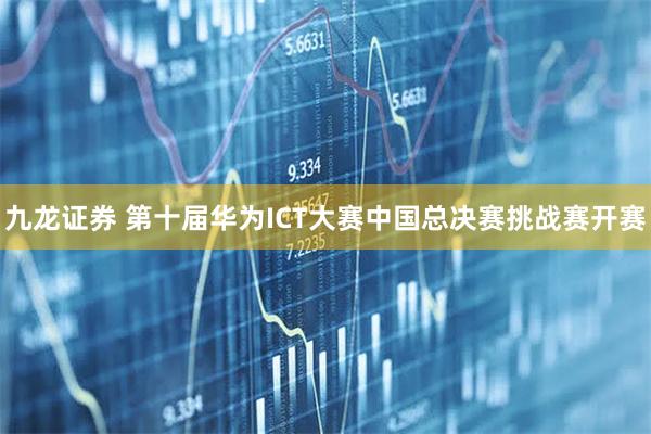 九龙证券 第十届华为ICT大赛中国总决赛挑战赛开赛