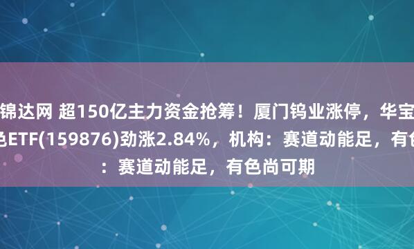 锦达网 超150亿主力资金抢筹！厦门钨业涨停，华宝基金有色ETF(159876)劲涨2.84%，机构：赛道动能足，有色尚可期