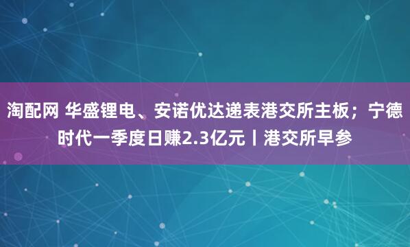 淘配网 华盛锂电、安诺优达递表港交所主板；宁德时代一季度日赚2.3亿元丨港交所早参
