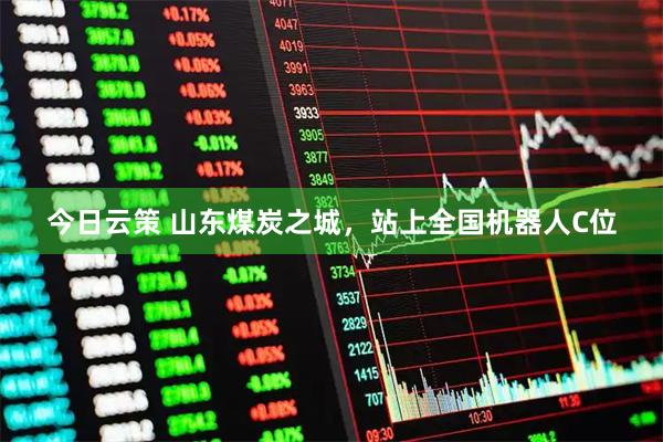 今日云策 山东煤炭之城，站上全国机器人C位
