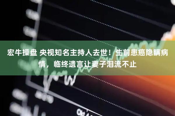 宏牛操盘 央视知名主持人去世！生前患癌隐瞒病情，临终遗言让妻子泪流不止
