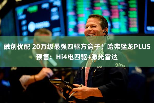 融创优配 20万级最强四驱方盒子！哈弗猛龙PLUS预售：Hi4电四驱+激光雷达