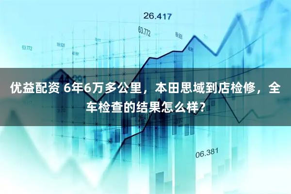 优益配资 6年6万多公里，本田思域到店检修，全车检查的结果怎么样？
