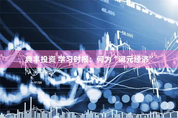 典丰投资 学习时报：何为“词元经济”