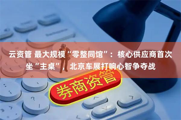 云资管 最大规模“零整同馆”：核心供应商首次坐“主桌”，北京车展打响心智争夺战