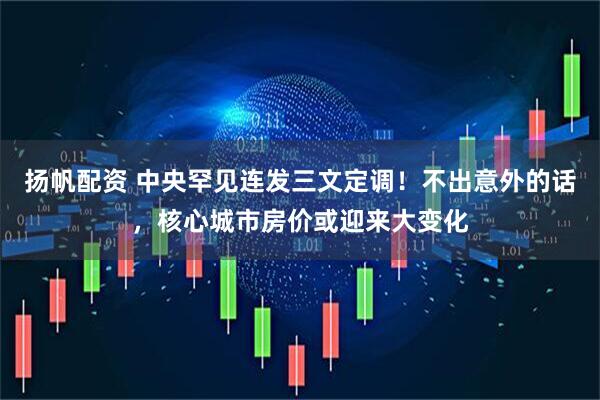 扬帆配资 中央罕见连发三文定调!不出意外的话,核心城市房价或迎来大变化
