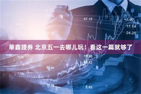 華鑫證券 北京五一去哪儿玩！看这一篇就够了