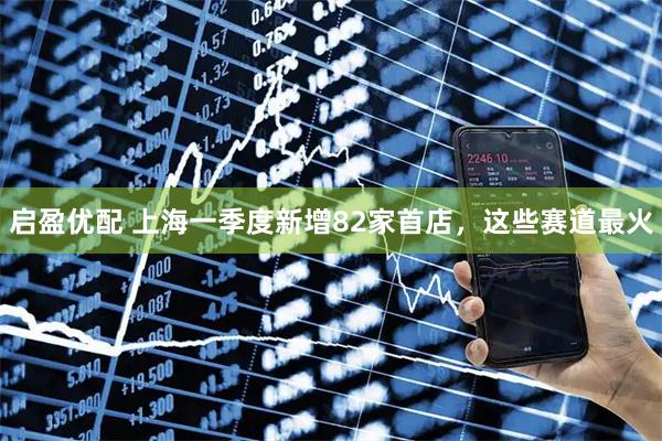 启盈优配 上海一季度新增82家首店，这些赛道最火