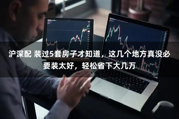 沪深配 装过5套房子才知道，这几个地方真没必要装太好，轻松省下大几万