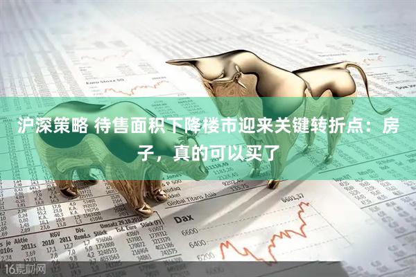 沪深策略 待售面积下降楼市迎来关键转折点：房子，真的可以买了